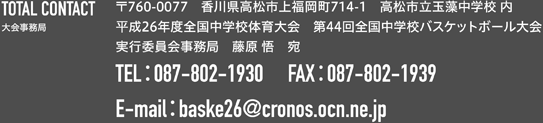 TOTAL CONTACT 大会事務局 〒760-0077　香川県高松市上福岡町714-1　高松市立玉藻中学校 内 平成26年度全国中学校体育大会　第44回全国中学校バスケットボール大会 実行委員会事務局　藤原 悟　宛 TE：L087-802-19　30FA：X087-802-1939 E-ma：ilbaske26@cronos.ocn.ne.jp